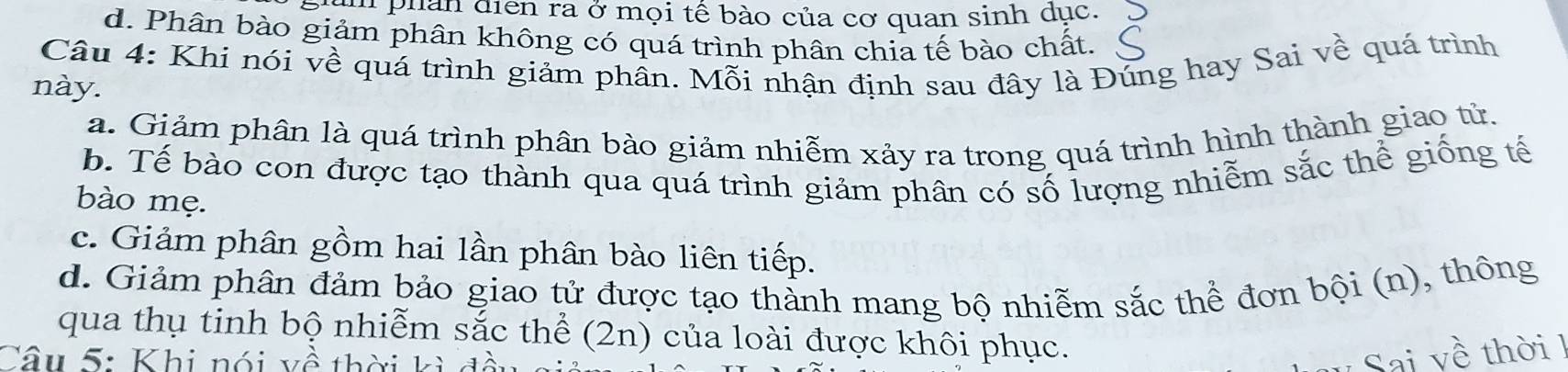 ph phan địễn ra ở mọi tế bào của cơ quan sinh dục.
d. Phân bào giảm phân không có quá trình phân chia tế bào chất.
Câu 4: Khi nói về quá trình giảm phân. Mỗi nhận định sau đây là Đúng hay Sai về quá trình
này.
a. Giảm phân là quá trình phân bào giảm nhiễm xảy ra trong quá trình hình thành giao tử.
b. Tế bào con được tạo thành qua quá trình giảm phân có số lượng nhiễm sắc thể giống tế
bào mẹ.
c. Giảm phân gồm hai lần phân bào liên tiếp.
d. Giảm phân đảm bảo giao tử được tạo thành mang bộ nhiễm sắc thể đơn bội (n), thông
qua thụ tinh bộ nhiễm sắc thể (2n) của loài được khôi phục.
Câu 5: Khi nói về thời kỳ đ
v Sai về thời !