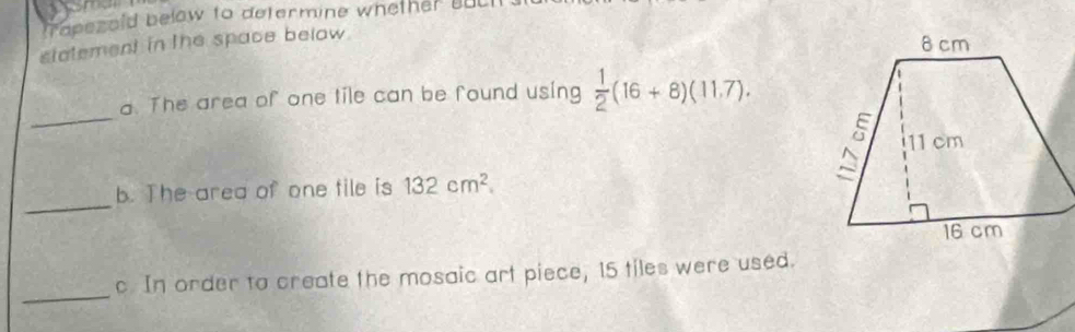 rapezold below to determine whether o 
statement in the space below. 
_ 
a. The area of one tile can be found using  1/2 (16+8)(11.7). 
_ 
b. The area of one tile is 132cm^2. 
_ 
c. In order to create the mosaic art piece, 15 tiles were used.