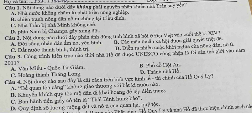 Họ và ten:
Câu 1. Nội dung nào dưới đây không phải nguyên nhân khiến nhà Trần suy yếu?
A. Nhà nước không chăm lo phát triển nông nghiệp.
B. chiến tranh nông dân nổ ra chống lại triều đình.
C. Nhà Trần bị nhà Minh khống chế.
D. phía Nam bị Chămpa gây xung đột.
Câu 2. Nội dung nào dưới đây phản ánh đúng tình hình xã hội ở Đại Việt vào cuối thế ki XIV?
A. Đời sống nhân dân ẩm no, yên bình. B. Các mâu thuẫn xã hội được giải quyết triệt đề.
C. Đất nước thanh bình, thịnh trị. D. Diễn ra nhiều cuộc khởi nghĩa của nông dân, nô tì.
Câu 3. Công trình kiến trúc nào thời nhà Hồ đã được UNESCO công nhận là Di sản thế giới vào năm
2011?
A. Văn Miếu - Quốc Tử Giám. B. Phố cổ Hội An.
C. Hoàng thành Thăng Long. D. Thành nhà Hồ.
Câu 4. Nội dung nào sau đây là cải cách trên lĩnh vực kinh tế - tài chính của Hồ Quý Ly?
A. “Bế quan tỏa cảng” không giao thương với bất kì nước nào.
B. Khuyến khích quý tộc mộ dân đi khai hoang để lập điền trang.
C. Ban hành tiền giấy có tên là “Thái Bình hưng bảo”.
D. Quy định số lượng ruộng đất và nô tì của quan lại, quý tộc.
của Phất giáo, Hồ Quý Ly và nhà Hồ đã thực hiện chính sách nà