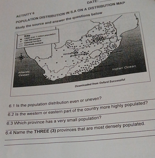 DATE:_ 
DISTRIBUTION MAP 
_6.1 Is the population distribution even or uneven? 
_6.2 Is the western or eastern part of the country more highly populated? 
_6.3 Which province has a very small population? 
_ 
_ 
6.4 Name the THREE (3) provinces that are most densely populated.