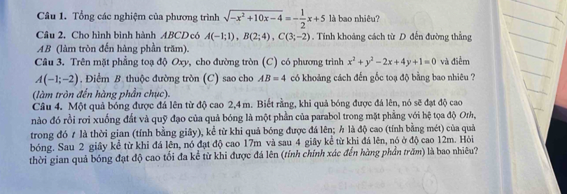 Tổng các nghiệm của phương trình sqrt(-x^2+10x-4)=- 1/2 x+5 là bao nhiêu? 
Câu 2. Cho hình bình hành ABCDcó A(-1;1), B(2;4), C(3;-2). Tính khoảng cách từ D đến đường thẳng
AB (làm tròn đến hàng phần trăm). 
Câu 3. Trên mặt phẳng toạ độ Oxy, cho đường tròn (C) có phương trình x^2+y^2-2x+4y+1=0 và điểm
A(-1;-2). Điểm B thuộc đường tròn (C) sao cho AB=4 có khoảng cách đến gốc toạ độ bằng bao nhiêu ? 
(làm tròn đến hàng phần chục). 
Câu 4. Một quả bóng được đá lên từ độ cao 2,4m. Biết rằng, khi quả bóng được đá lên, nó sẽ đạt độ cao 
nào đó rồi rơi xuống đất và quỹ đạo của quả bóng là một phần của parabol trong mặt phẳng với hệ tọa độ Oth, 
trong đó t là thời gian (tính bằng giây), kể từ khi quả bóng được đá lên; h là độ cao (tính bằng mét) của quả 
bóng. Sau 2 giây kể từ khi đá lên, nó đạt độ cao 17m và sau 4 giây kề từ khi đá lên, nó ở độ cao 12m. Hỏi 
thời gian quả bóng đạt độ cao tối đa kể từ khi được đá lên (tính chính xác đến hàng phần trăm) là bao nhiêu?