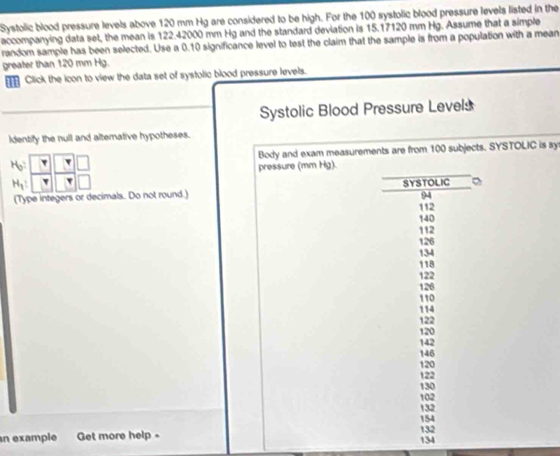 Systolic blood pressure levels above 120 mm Hg are considered to be high. For the 100 systolic blood pressure levels listed in the 
accompanying data set, the mean is 122.42000 mm Hg and the standard deviation is 15.17120 mm Hg. Assume that a simple 
random sample has been selected. Use a 0.10 significance level to test the claim that the sample is from a population with a mean 
greater than 120 mm Hg. 
Click the icon to view the data set of systolic blood pressure levels. 
Systolic Blood Pressure Levels 
ldentify the null and altemative hypotheses. 
Body and exam measurements are from 100 subjects. SYSTOLIC is sy
H_0? pressure (mm Hg).
H_1 : 
(Type integers or decimals. Do not round.) SYSTOLIC 。
94
112
140
112
126
134
118
122
126
110
114
122
120
142
146
120
122
130
102
132
154
132
n example Get more help - 134