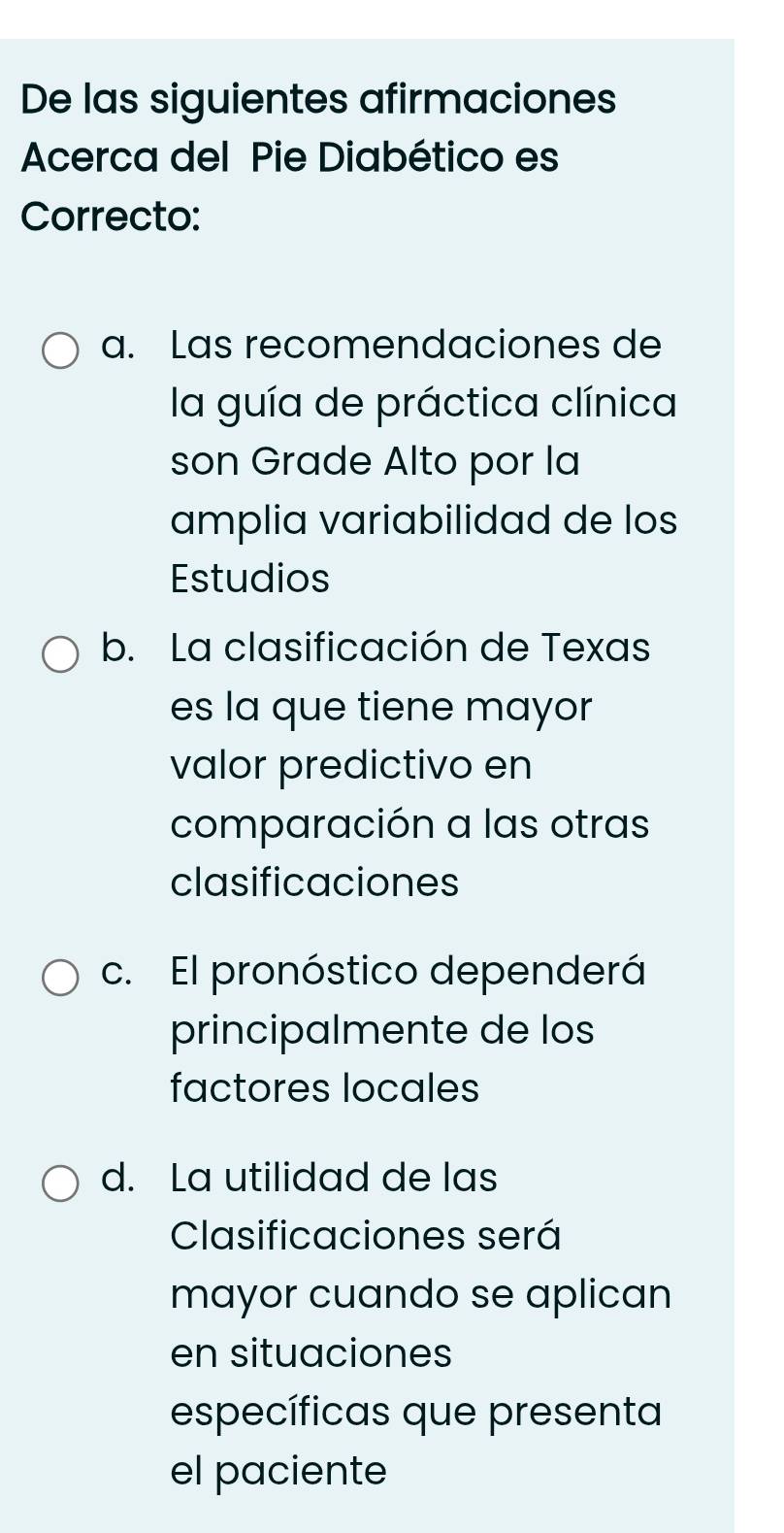 De las siguientes afirmaciones
Acerca del Pie Diabético es
Correcto:
a. Las recomendaciones de
la guía de práctica clínica
son Grade Alto por la
amplia variabilidad de los
Estudios
b. La clasificación de Texas
es la que tiene mayor
valor predictivo en
comparación a las otras
clasificaciones
c. El pronóstico dependerá
principalmente de los
factores locales
d. La utilidad de las
Clasificaciones será
mayor cuando se aplican
en situaciones
específicas que presenta
el paciente