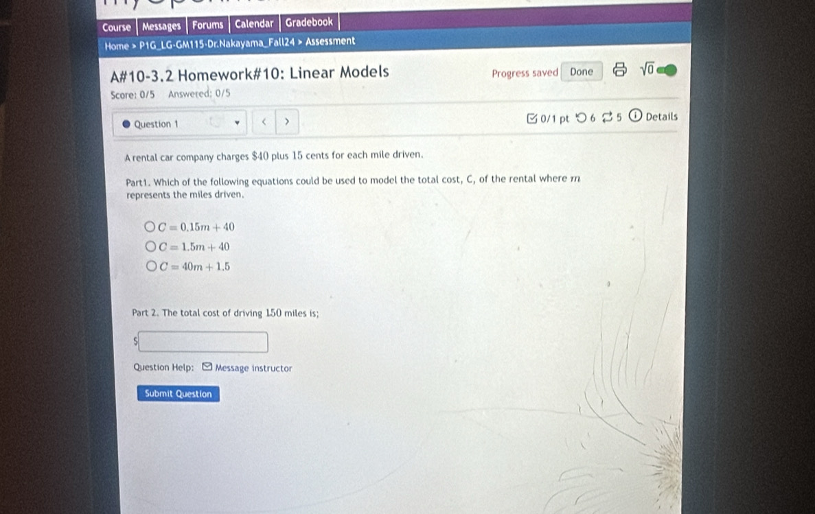 Course Messages Forums Calendar Gradebook
Home > P1G_LG-GM115-Dr.Nakayama_Fall24 > Assessment
A#10-3.2 Homework#10: Linear Models Progress saved Done sqrt(0) 
Score: 0/5 Answered: 0/5
Question 1 > 0/1 pt つ 6 5 Details
A rental car company charges $40 plus 15 cents for each mile driven.
Part1. Which of the following equations could be used to model the total cost, C, of the rental where m
represents the miles driven.
C=0.15m+40
C=1.5m+40
C=40m+1.5
Part 2. The total cost of driving 150 miles is;
Question Help: Message instructor
Submit Question