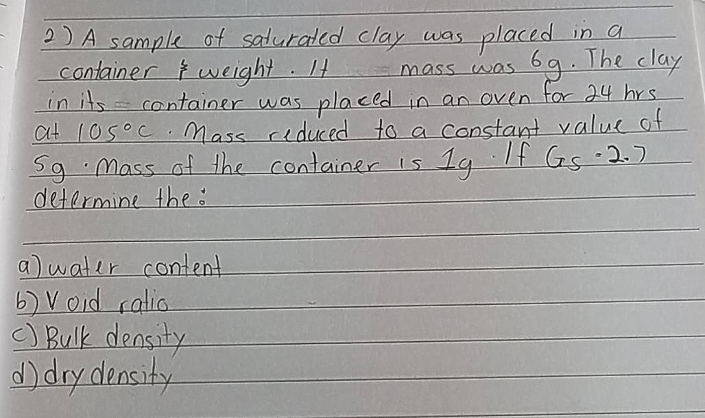 2 ) A sample of saturated clay was placed in a 
container weight. It mass was 69. The clay 
in its container was placed in an oven for 34 hrs
at 105°C.Mass riduced to a constant value of 
S9 Mass of the container is 1g If 65· 2.7
determine the . 
a)water content 
6) Void ratio 
() Bulk density 
d) drydensity