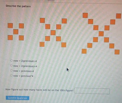 Describe the pattern
now = 2 (previous) -4
now = 2(previous)+4
now = previous+4
now = previous*4
Now figure out how many faces will be on the 10th figure? 11+7+7+855
Submit Question