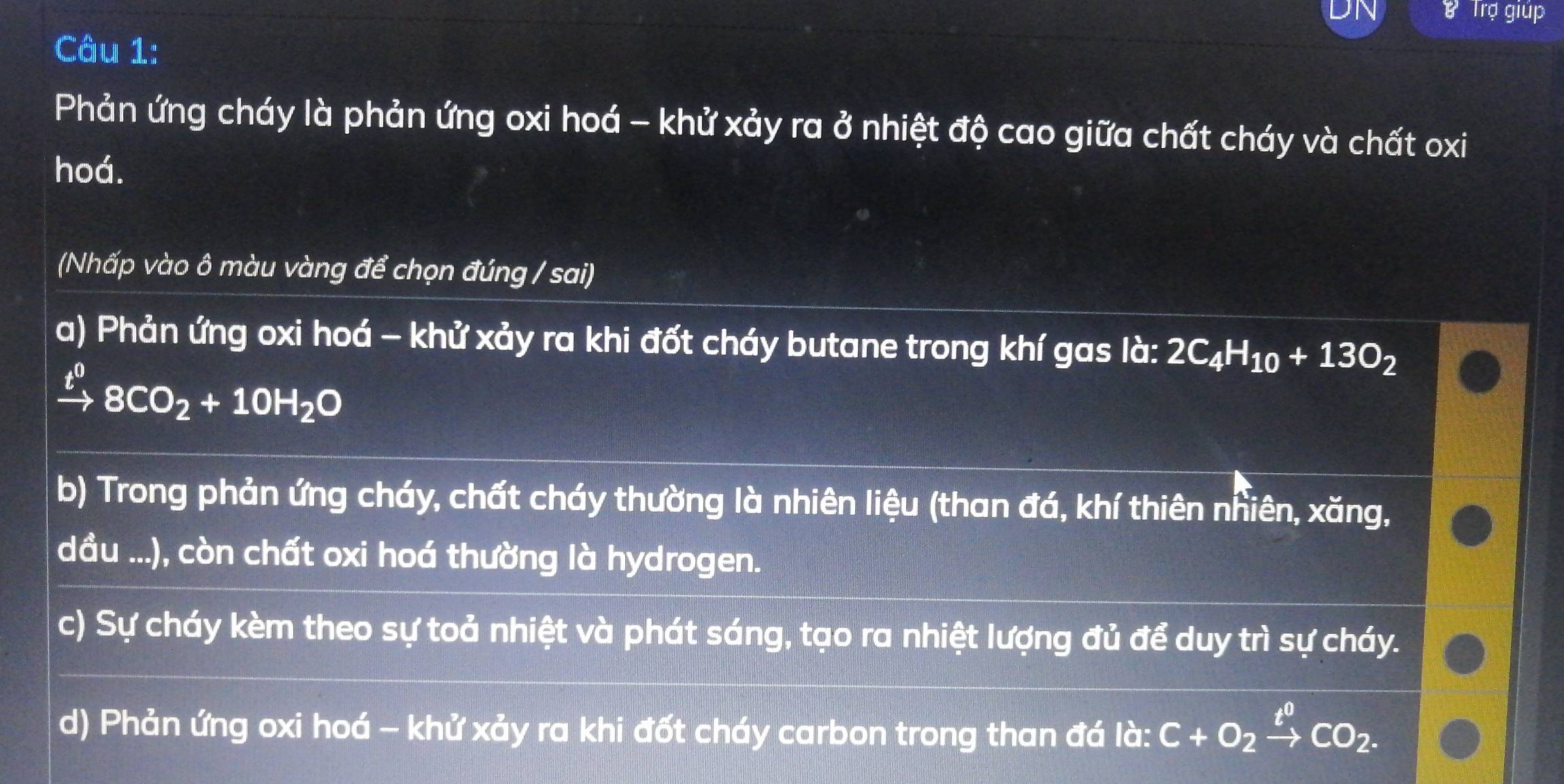 Trợ giúp
Câu 1:
Phản ứng cháy là phản ứng oxi hoá - khử xảy ra ở nhiệt độ cao giữa chất cháy và chất oxi
hoá.
(Nhấp vào ô màu vàng để chọn đúng / sai)
a) Phản ứng oxi hoá - khử xảy ra khi đốt cháy butane trong khí gas là: 2C_4H_10+13O_2
xrightarrow t^08CO_2+10H_2O
b) Trong phản ứng cháy, chất cháy thường là nhiên liệu (than đá, khí thiên nhiên, xăng,
dầu ...), còn chất oxi hoá thường là hydrogen.
c) Sự cháy kèm theo sự toả nhiệt và phát sáng, tạo ra nhiệt lượng đủ để duy trì sự cháy.
d) Phản ứng oxi hoá - khử xảy ra khi đốt cháy carbon trong than đá là: C+O_2xrightarrow t^0CO_2.