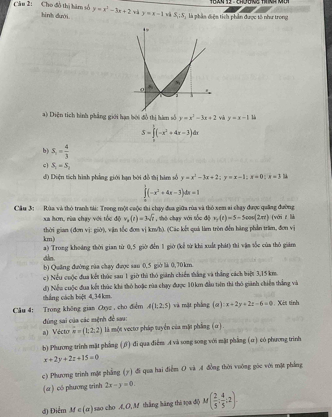 TÔAN 12 - CHƯỚNG TRINH Mới
Câu 2: Cho đồ thị hàm số y=x^2-3x+2 và y=x-1 và S_1;S_2 là phần diện tích phần được tô như trong
hình dưới.
a) Diện tích hình phẳng giới hạn bởi đồ thị hàm số y=x^2-3x+2 và y=x-1 là
S=∈tlimits _0^(3(-x^2)+4x-3)dx
b) S_1= 4/3 
c) S_1=S_2
d) Diện tích hình phẳng giới hạn bởi đồ thị hàm số y=x^2-3x+2;y=x-1;x=0;x=3la
∈tlimits _0^(3(-x^2)+4x-3)dx=1
Câu 3: Rùa và thỏ tranh tài: Trong một cuộc thi chạy đua giữa rùa và thỏ xem ai chạy được quãng đường
xa hơn, rùa chạy với tốc độ v_R(t)=3sqrt(t) , thỏ chạy với tốc độ v_T(t)=5-5cos (2π t) (với t là
thời gian (đơn vị: giờ), vận tốc đơn vị km/h). (Các kết quả làm tròn đến hàng phần trăm, đơn vị
km)
a) Trong khoảng thời gian từ 0,5 giờ đến 1 giờ (kể từ khi xuất phát) thì vận tốc của thỏ giảm
dần.
b) Quãng đường rùa chạy được sau 0,5 giờ là 0,70km.
c) Nếu cuộc đua kết thúc sau 1 giờ thì thỏ giành chiến thắng và thắng cách biệt 3,15 km.
d) Nếu cuộc đua kết thúc khi thỏ hoặc rùa chạy được 10km đầu tiên thì thỏ giành chiến thắng và
thắng cách biệt 4,34km.
Câu 4: Trong không gian Oxyz , cho điểm A(1;2;5) và mặt phẳng (alpha ):x+2y+2z-6=0. Xét tính
đúng sai của các mệnh đề sau:
a) Vécto vector n=(1;2;2) là một vectơ pháp tuyến của mặt phẳng (α).
b) Phương trình mặt phẳng (β) đi qua điểm A và song song với mặt phẳng (α) có phương trình
x+2y+2z+15=0
c) Phương trình mặt phẳng (y) đi qua hai điểm O và A đồng thời vuông góc với mặt phẳng
(α) có phương trình 2x-y=0.
d) Điểm M∈ (alpha ) sao cho A,O, M thẳng hàng thì tọa độ M( 2/5 ; 4/5 ;2).