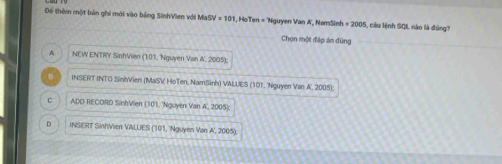 Để thêm một bản ghi mới vào bảng SinhVien với MaSV=101 , HoTen = 'Nguyen Van A', NamSinh = 2005 câu lệnh SQL nào là đúng?
Chọn một đáp án đủng
A NEW ENTRY SinhVien (101, 'Nguyen Van A', 2005);
B INSERT INTO SinhVien (MaSV, HoTen, NamSinh) VALUES (101, 'Nguyen Van A', 2005);
C ADD RECORD SinhVien (101, 'Nguyen Van A', 2005);
D INSERT SinhVien VALUES (101, 'Nguyen Van A', 2005);