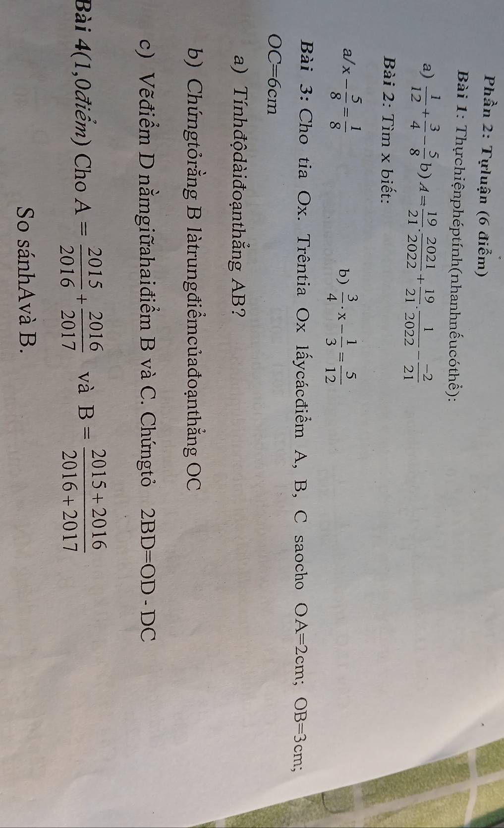 Phần 2: Tựluận (6 điểm) 
Bài 1: Thựchiệnphéptính(nhanhnếucóthể): 
a)  1/12 + 3/4 - 5/8 b)A= 19/21 . 2021/2022 + 19/21 . 1/2022 - (-2)/21 
Bài 2: Tìm x biết:
a/ x- 5/8 = 1/8 
b)  3/4 · x- 1/3 = 5/12 
Bài 3: Cho tia Ox. Trêntia Ox lấycácđiểm A, B, C saocho OA=2cm; OB=3cm;
OC=6cm
a) Tínhđộdàiđoạnthẳng AB? 
b) Chứngtỏrằng B làtrungđiểmcủađoạnthẳng OC 
c) Vẽđiểm D nằmgiữahaiđiểm B và C. Chứngtỏ 2BD=OD-DC
Bài 4(1,0điểm) Cho A= 2015/2016 + 2016/2017  và B= (2015+2016)/2016+2017 
So sánhAvà B.