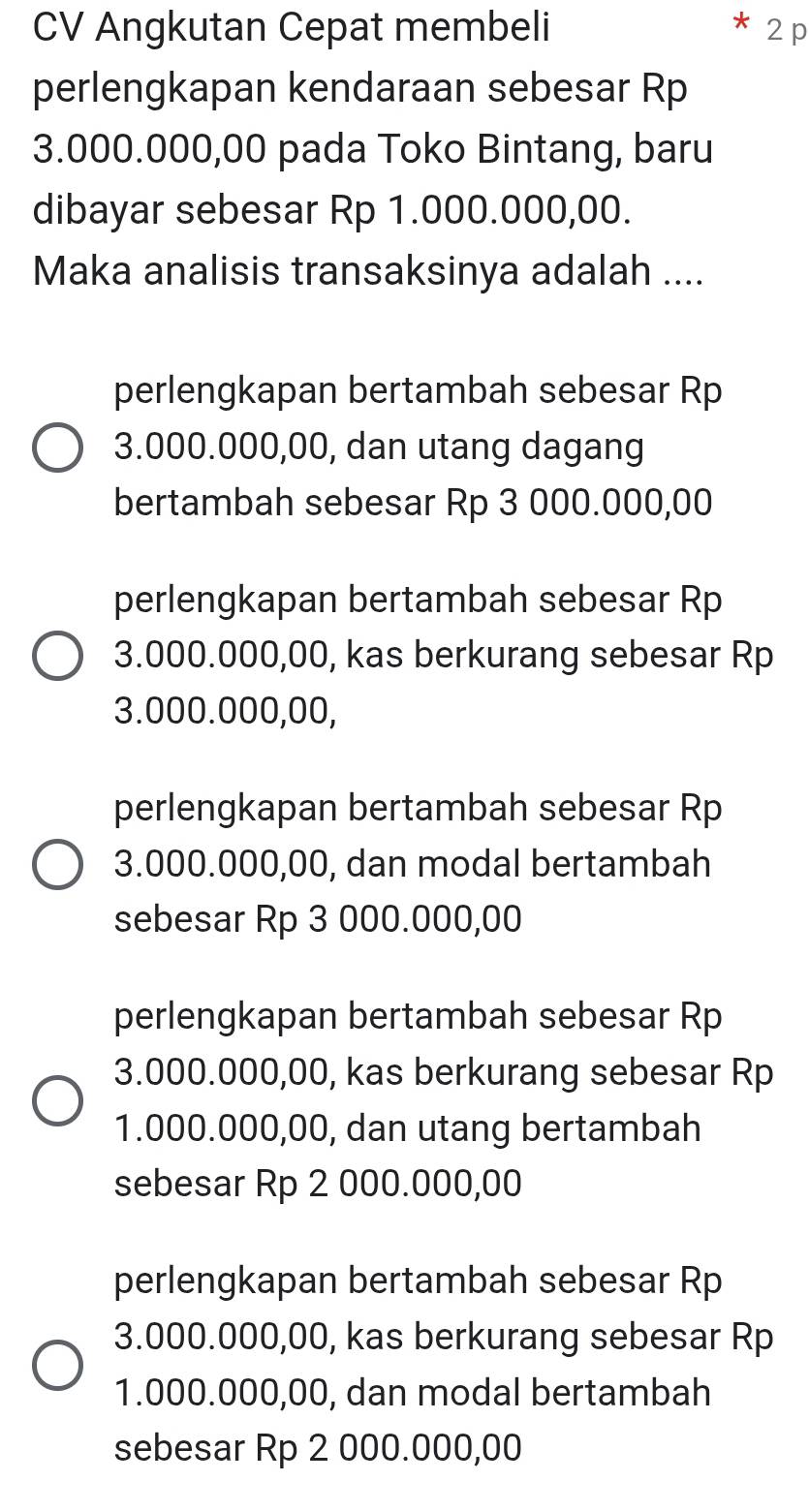 CV Angkutan Cepat membeli 2 p
perlengkapan kendaraan sebesar Rp
3.000.000,00 pada Toko Bintang, baru
dibayar sebesar Rp 1.000.000,00.
Maka analisis transaksinya adalah ....
perlengkapan bertambah sebesar Rp
3.000.000,00, dan utang dagang
bertambah sebesar Rp 3 000.000,00
perlengkapan bertambah sebesar Rp
3.000.000,00, kas berkurang sebesar Rp
3.000.000,00,
perlengkapan bertambah sebesar Rp
3.000.000,00, dan modal bertambah
sebesar Rp 3 000.000,00
perlengkapan bertambah sebesar Rp
3.000.000,00, kas berkurang sebesar Rp
1.000.000,00, dan utang bertambah
sebesar Rp 2 000.000,00
perlengkapan bertambah sebesar Rp
3.000.000,00, kas berkurang sebesar Rp
1.000.000,00, dan modal bertambah
sebesar Rp 2 000.000,00