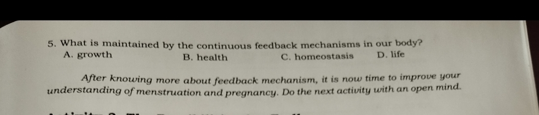 What is maintained by the continuous feedback mechanisms in our body?
A. growth B. health C. homeostasis D. life
After knowing more about feedback mechanism, it is now time to improve your
understanding of menstruation and pregnancy. Do the next activity with an open mind.