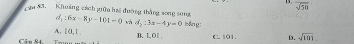 D. overline sqrt(50)
Cầu 83. Khoảng cách giữa hai đường thẳng song song
d_1:6x-8y-101=0 và d_2:3x-4y=0 bằng:
A. 10, 1. B. 1,01. C. 101.
D. sqrt(101). 
Câu 84. r