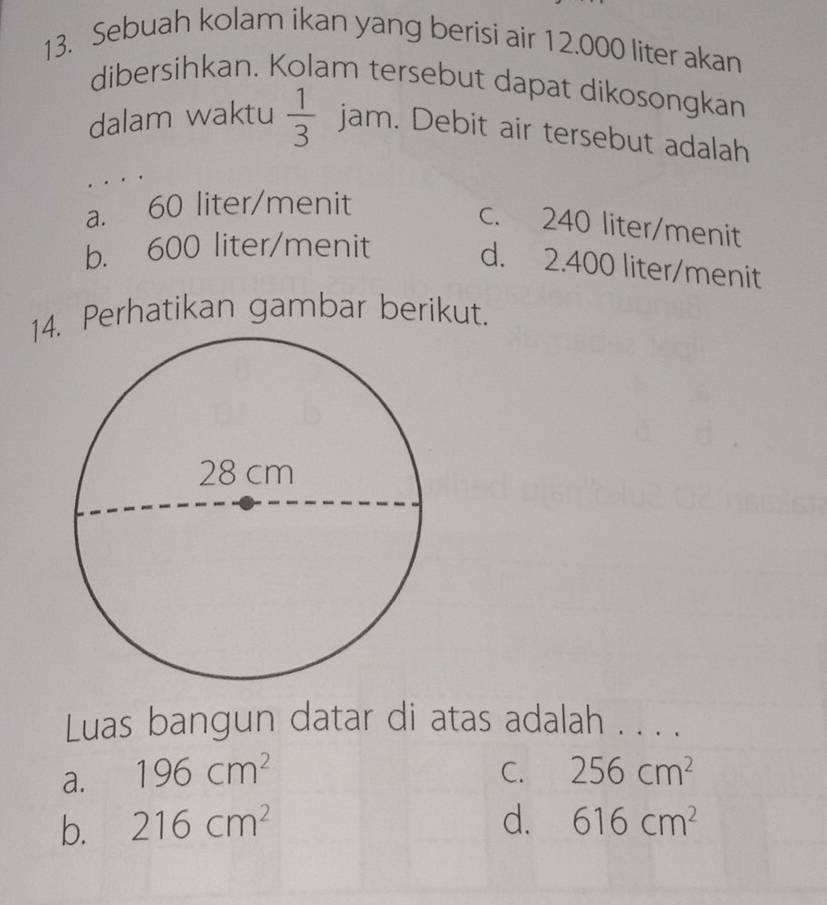 Sebuah kolam ikan yang berisi air 12.000 liter akan
dibersihkan. Kolam tersebut dapat dikosongkan
dalam waktu  1/3  ar m. Debit air tersebut adalah
a. 60 liter /menit
c. 240 liter /menit
b. 600 liter /menit
d. 2.400 liter /menit
14. Perhatikan gambar berikut.
Luas bangun datar di atas adalah . . . .
a. 196cm^2 C. 256cm^2
b. 216cm^2 d. 616cm^2