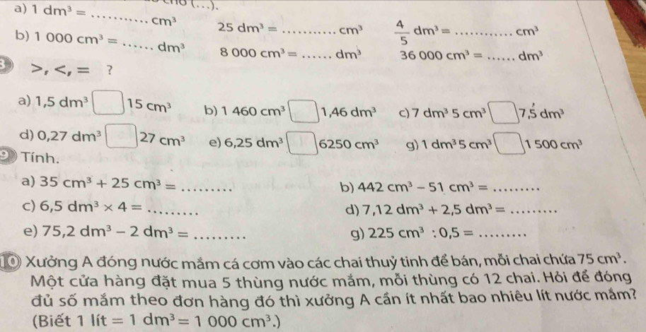 no (...). 
a) 1dm^3= _ _  ...cm^3 _ 25dm^3= _ cm^3  4/5 dm^3= _  cm^3
b) 1000cm^3=...dm^3 8000cm^3= _ dm^3 36000cm^3= _ □  dm^3
B , , =. ? 
a) 1,5dm^3□ 15cm^3 b) 1460cm^3□ 1,46dm^3 C) 7dm^35cm^3□ 7,5dm^3
d) 0,27dm^3□ 27cm^3 e) 6,25dm^3□ 6250cm^3 g) 1dm^35cm^3□ 1500cm^3
Tính. 
a) 35cm^3+25cm^3=... _ 
b) 442cm^3-51cm^3= _ 
c) 6,5dm^3* 4=... _ d) 7,12dm^3+2,5dm^3= _ 
e) 75,2dm^3-2dm^3= _ ... g) 225cm^3:0,5= _ 
10 Xưởng A đóng nước mắm cá cơm vào các chai thuỷ tinh để bán, mỗi chai chứa 75cm^3. 
Một cửa hàng đặt mua 5 thùng nước mắm, mỗi thùng có 12 chai. Hỏi để đóng 
đủ số mắm theo đơn hàng đó thì xưởng A cần ít nhất bao nhiêu lít nước mắm? 
(Biết 1lit=1dm^3=1000cm^3.)