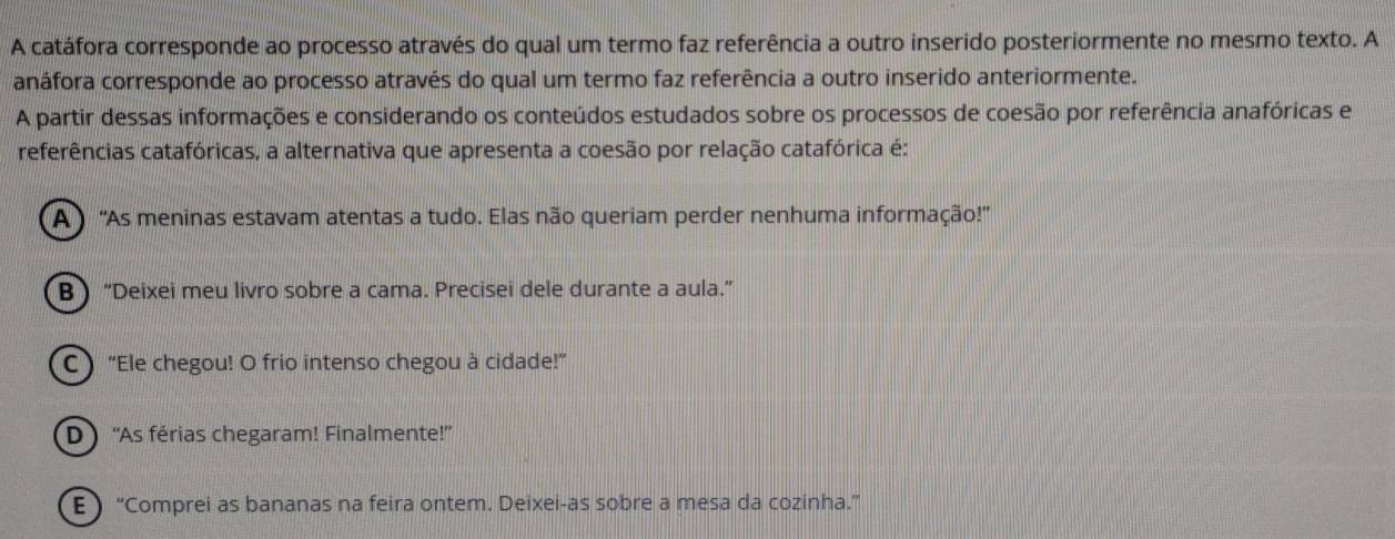 A catáfora corresponde ao processo através do qual um termo faz referência a outro inserido posteriormente no mesmo texto. A
anáfora corresponde ao processo através do qual um termo faz referência a outro inserido anteriormente.
A partir dessas informações e considerando os conteúdos estudados sobre os processos de coesão por referência anafóricas e
referências catafóricas, a alternativa que apresenta a coesão por relação catafórica é:
A ) ''As meninas estavam atentas a tudo. Elas não queriam perder nenhuma informação!''
B “Deixei meu livro sobre a cama. Precisei dele durante a aula.”
C “Ele chegou! O frio intenso chegou à cidade!”
D ''As férias chegaram! Finalmente!'
E “Comprei as bananas na feira ontem. Deixei-as sobre a mesa da cozinha.”