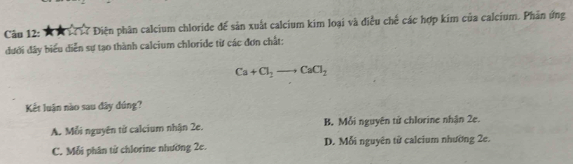 7 Điện phân calcium chloride để sản xuất calcium kim loại và điều chế các hợp kim của calcium. Phản ứng
đưới đây biểu diễn sự tạo thành calcium chloride từ các đơn chất:
Ca+Cl_2to CaCl_2
Kết luận nào sau dây dúng?
A. Mỗi nguyên từ calcium nhận 2e. B. Mỗi nguyên tử chlorine nhận 2e.
C. Mỗi phân từ chlorine nhường 2e. D. Mỗi nguyên tử calcium nhường 2e.