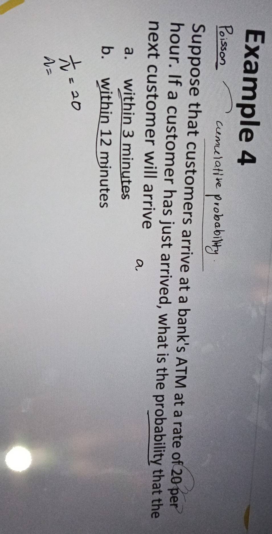 Example 4 
Suppose that customers arrive at a bank's ATM at a rate of 20 per
hour. If a customer has just arrived, what is the probability that the 
next customer will arrive 
a. within 3 minutes
b. within 12 minutes