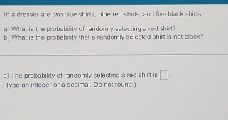 In a dresser are two blue shirts, nine red shirts, and five black shirts. 
a) What is the probability of randomly selecting a red shirt? 
b) What is the probability that a randomly selected shirt is not black? 
_ 
a) The probability of randomly selecting a red shirt is □. 
(Type an integer or a decimal. Do not round.)