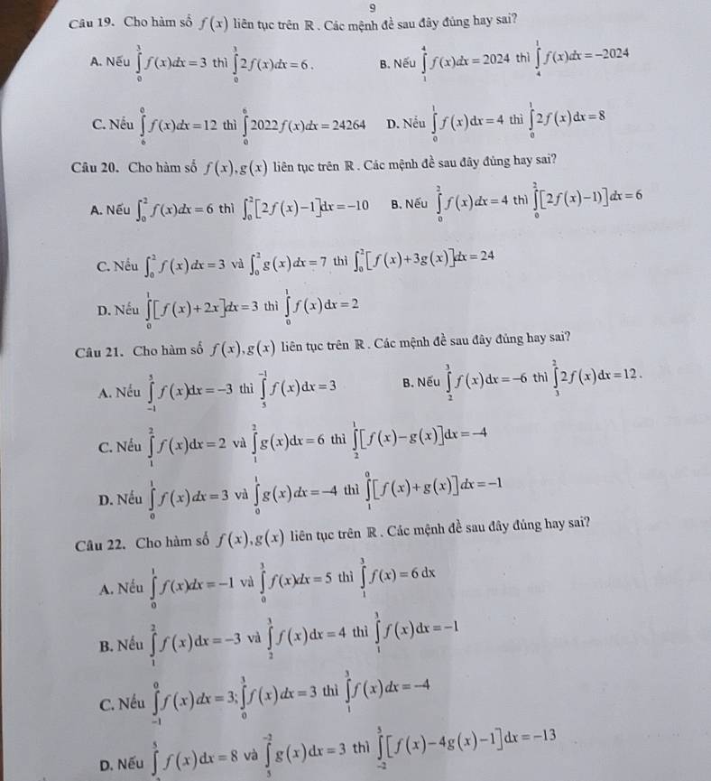 Cho hàm số f(x) liên tục trên R . Các mệnh đề sau đây đúng hay sai?
A. Nếu ∈tlimits _0^3f(x)dx=3 thì ∈tlimits _0^12f(x)dx=6. B. Nếu ∈tlimits _1^4f(x)dx=2024 thì ∈tlimits _4^1f(x)dx=-2024
C. Nếu ∈tlimits _0^0f(x)dx=12 thì ∈tlimits _0^62022f(x)dx=24264 D. Nếu ∈tlimits _0^1f(x)dx=4 thì ∈tlimits _0^12f(x)dx=8
Câu 20. Cho hàm số f(x),g(x) liên tục trên R . Các mệnh đề sau đây đủng hay sai?
A. Nếu ∈t _0^2f(x)dx=6 thì ∈t _0^2[2f(x)-1]dx=-10 B. Nếu ∈tlimits _0^3f(x)dx=4 thì ∈tlimits _0^2[2f(x)-1)]dx=6
C. Nếu ∈t _0^2f(x)dx=3 và ∈t _0^2g(x)dx=7 thì ∈t _0^2[f(x)+3g(x)]dx=24
D. Nếu ∈tlimits _0^1[f(x)+2x]dx=3 thì ∈tlimits _0^1f(x)dx=2
Câu 21. Cho hàm số f(x),g(x) liên tục trên R . Các mệnh đề sau đây đủng hay sai?
A. Nếu ∈tlimits _(-1)^5f(x)dx=-3 thì ∈tlimits _5^(-1)f(x)dx=3 B. Nếu ∈tlimits _2^3f(x)dx=-6 thì ∈tlimits _3^22f(x)dx=12.
C. Nếu ∈tlimits _1^2f(x)dx=2 và ∈tlimits _1^2g(x)dx=6 thì ∈tlimits _2^1[f(x)-g(x)]dx=-4
D. Nếu ∈tlimits _0^1f(x)dx=3 và ∈tlimits _0^1g(x)dx=-4 thì ∈tlimits _1^0[f(x)+g(x)]dx=-1
Câu 22. Cho hàm số f(x),g(x) liên tục trên R . Các mệnh đề sau đây đúng hay sai?
A. Nếu ∈tlimits _0^1f(x)dx=-1 và ∈tlimits _0^1f(x)dx=5 thì ∈tlimits _1^3f(x)=6dx
B. Nếu ∈tlimits _1^2f(x)dx=-3 và ∈tlimits _2^3f(x)dx=4 thì ∈tlimits _1^3f(x)dx=-1
C. Nếu ∈tlimits _(-1)^0f(x)dx=3;∈tlimits _0^1f(x)dx=3 thì ∈tlimits _1^3f(x)dx=-4
D. Nếu ∈tlimits _(-2)^5f(x)dx=8 và ∈tlimits _5^(-2)g(x)dx=3 thì ∈tlimits _(-2)^5[f(x)-4g(x)-1]dx=-13