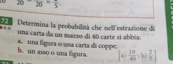 20 20-frac 20=frac 5. 
72 Determina la probabilità che nell’estrazione di

una carta da un mazzo di 40 carte si abbia:
a. una figura o una carta di coppe;
b. un asso o una figura. a)  19/40 ;b) 2/5 ]