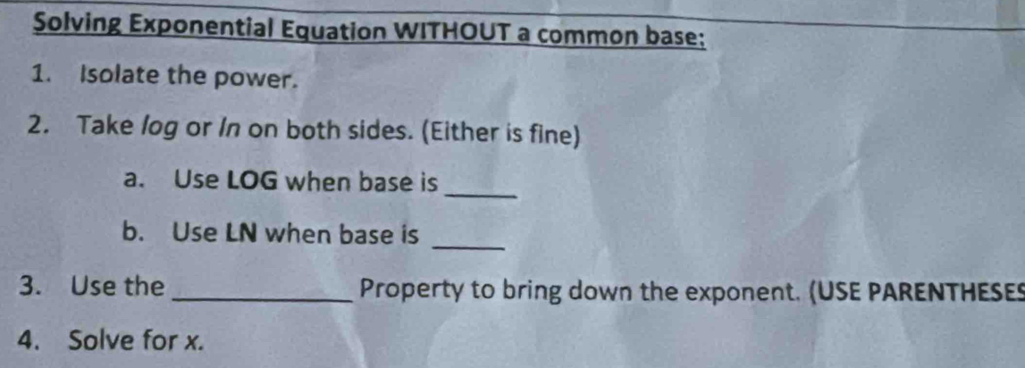 Solving Exponential Equation WITHOUT a common base: 
1. Isolate the power. 
2. Take log or In on both sides. (Either is fine) 
a. Use LOG when base is 
_ 
_ 
b. Use LN when base is 
3. Use the _Property to bring down the exponent. (USE PARENTHESES 
4. Solve for x.