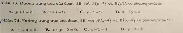 Đường trung trực của đoạn AB với A(1;-4) và B(1;2) có phương trình là:
A. y+1=0. B. x+1=0. C. y-1=0. D. x-4y=0. 
Câu 74. Đường trung trực của đoạn AB với A(1;-4) và B(3;-4) có phương trình là :
A. y+4=0. B. x+y-2=0. C. x-2=0. D. y-4=0.