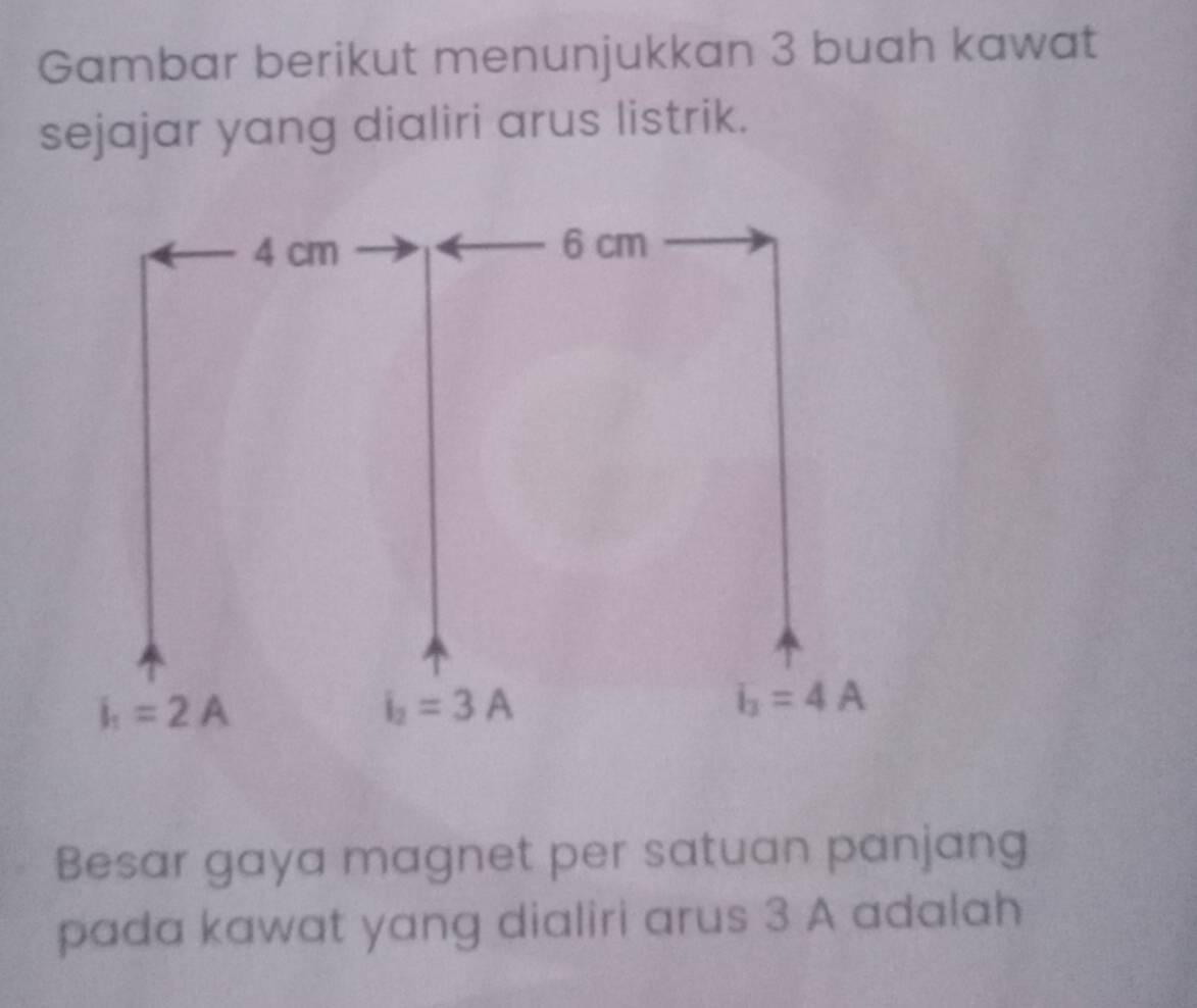 Gambar berikut menunjukkan 3 buah kawat
sejajar yang dialiri arus listrik.
Besar gaya magnet per satuan panjang
pada kawat yang dialiri arus 3 A adalah