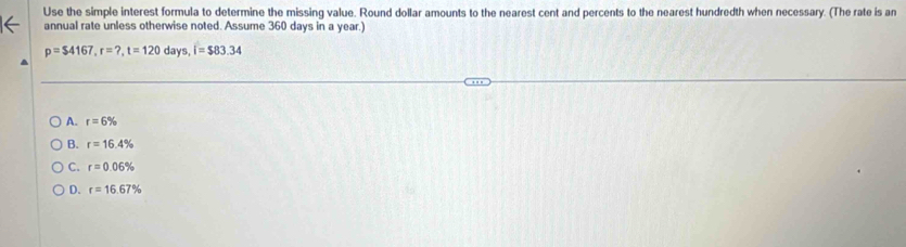 Use the simple interest formula to determine the missing value. Round dollar amounts to the nearest cent and percents to the nearest hundredth when necessary. (The rate is an
annual rate unless otherwise noted. Assume 360 days in a year.)
p=$4167, r=?, t=120days, i=$83.34
A. r=6%
B. r=16.4%
C. r=0.06%
D. r=16.67%