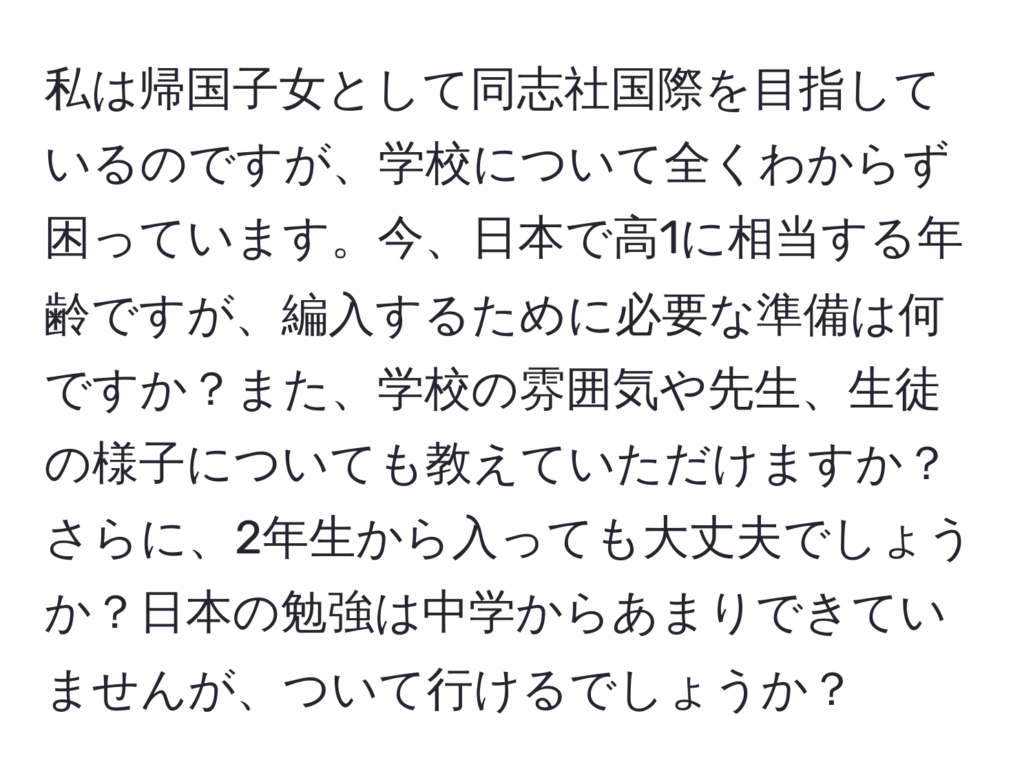 私は帰国子女として同志社国際を目指しているのですが、学校について全くわからず困っています。今、日本で高1に相当する年齢ですが、編入するために必要な準備は何ですか？また、学校の雰囲気や先生、生徒の様子についても教えていただけますか？さらに、2年生から入っても大丈夫でしょうか？日本の勉強は中学からあまりできていませんが、ついて行けるでしょうか？