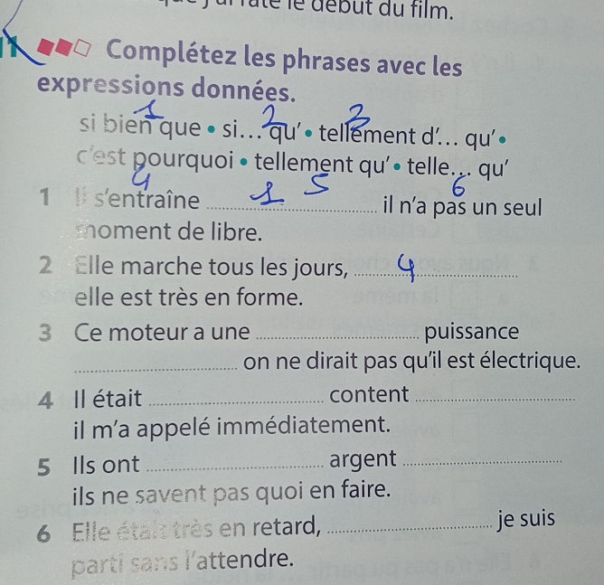 faté le début du film. 
Complétez les phrases avec les 
expressions données. 
si bien que • si... qu'• tellement d'... qu'• 
c 'est pourquoi • tellement qu'• telle. . qu' 
1 ll s'entraîne _il n'a pas un seul 
moment de libre. 
2 Elle marche tous les jours,_ 
elle est très en forme. 
3 Ce moteur a une _puissance 
_on ne dirait pas qu'il est électrique. 
4 Il était _content_ 
il m'a appelé immédiatement. 
5 Ils ont _argent_ 
ils ne savent pas quoi en faire. 
6 Elle étalt très en retard, _je suis 
parti sans l'attendre.