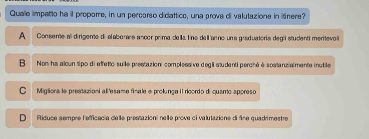 Quale impatto ha il proporre, in un percorso didattico, una prova di valutazione in itinere?
A Consente al dirigente di elaborare ancor prima della fine dell'anno una graduatoria degli studenti meritevoli
B Non ha alcun tipo di effetto sulle prestazioni complessive degli studenti perché è sostanzialmente inutile
C Migliora le prestazioni all'esame finale e prolunga il ricordo di quanto appreso
D Riduce sempre l'efficacia delle prestazioni nelle prove di valutazione di fine quadrimestre