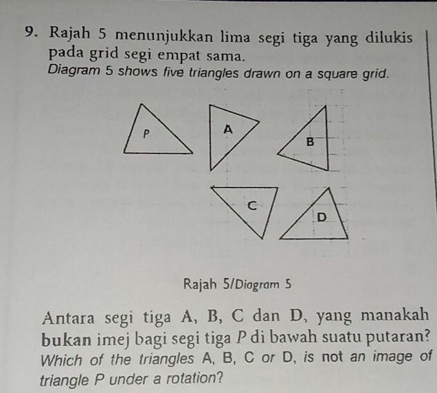 Rajah 5 menunjukkan lima segi tiga yang dilukis 
pada grid segi empat sama. 
Diagram 5 shows five triangles drawn on a square grid. 
Rajah 5/Diogram 5 
Antara segi tiga A, B, C dan D, yang manakah 
bukan imej bagi segi tiga P di bawah suatu putaran? 
Which of the triangles A, B, C or D, is not an image of 
triangle P under a rotation?