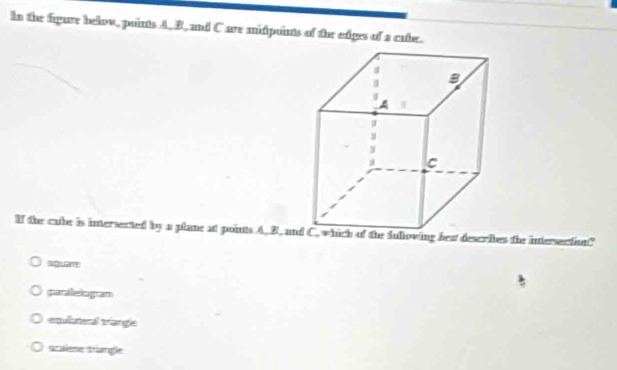 In the figure below, points A, B, and C are midpoints of the edges of a cabe.
If the cabe is intersected by a plane at points A. B, anhich of the fullowing best describes the intersention?
Aguar
parallelogram
equllateral triangle
scalese stangle