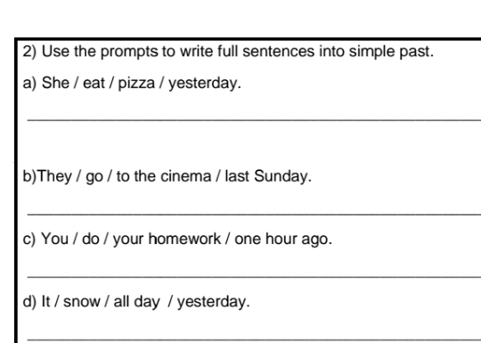 Use the prompts to write full sentences into simple past. 
a) She / eat / pizza / yesterday. 
_ 
b)They / go / to the cinema / last Sunday. 
_ 
c) You / do / your homework / one hour ago. 
_ 
d) It / snow / all day / yesterday. 
_