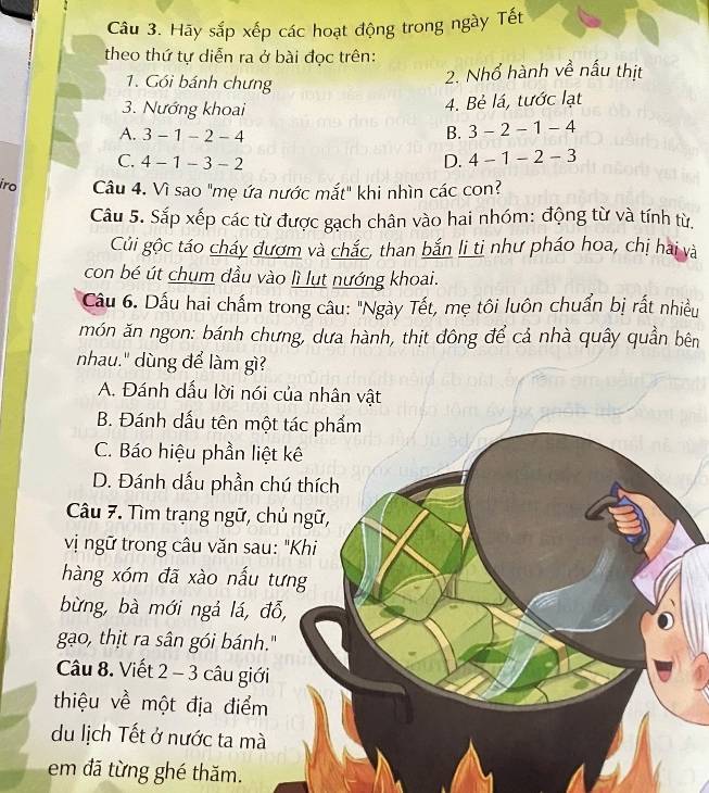 Hãy sắp xếp các hoạt động trong ngày Tết
theo thứ tự diễn ra ở bài đọc trên:
1. Gói bánh chưng
2. Nhổ hành về nấu thịt
3. Nướng khoai
4. Bẻ lá, tước lạt
A. 3-1-2-4 B. 3-2-1-4
C. 4-1-3-2 D. 4-1-2-3
iro Câu 4. Vì sao "mẹ ứa nước mắt" khi nhìn các con?
Câu 5. Sắp xếp các từ được gạch chân vào hai nhóm: động từ và tính từ,
Củi gộc táo cháy đượm và chắc, than bắn li ti như pháo hoa, chị hai và
con bé út chụm dầu vào lì lụt nướng khoai.
Câầu 6. Dấu hai chấm trong câu: "Ngày Tết, mẹ tôi luôn chuẩn bị rất nhiều
món ăn ngon: bánh chưng, dưa hành, thịt đông để cả nhà quây quần bên
nhau." dùng để làm gì?
A. Đánh dấu lời nói của nhân vật
B. Đánh dấu tên một tác phẩm
C. Báo hiệu phần liệt kê
D. Đánh dấu phần chú thích
Câu 7. Tìm trạng ngữ, chủ ngữ,
vị ngữ trong câu văn sau: "Khi
hàng xóm đã xào nấu tưng
bừng, bà mới ngả lá, đỗ,
gạo, thịt ra sân gói bánh."
Câu 8. Viết 2 - 3 câu giới
thiệu về một địa điểm
du lịch Tết ở nước ta mà
em đã từng ghé thăm.