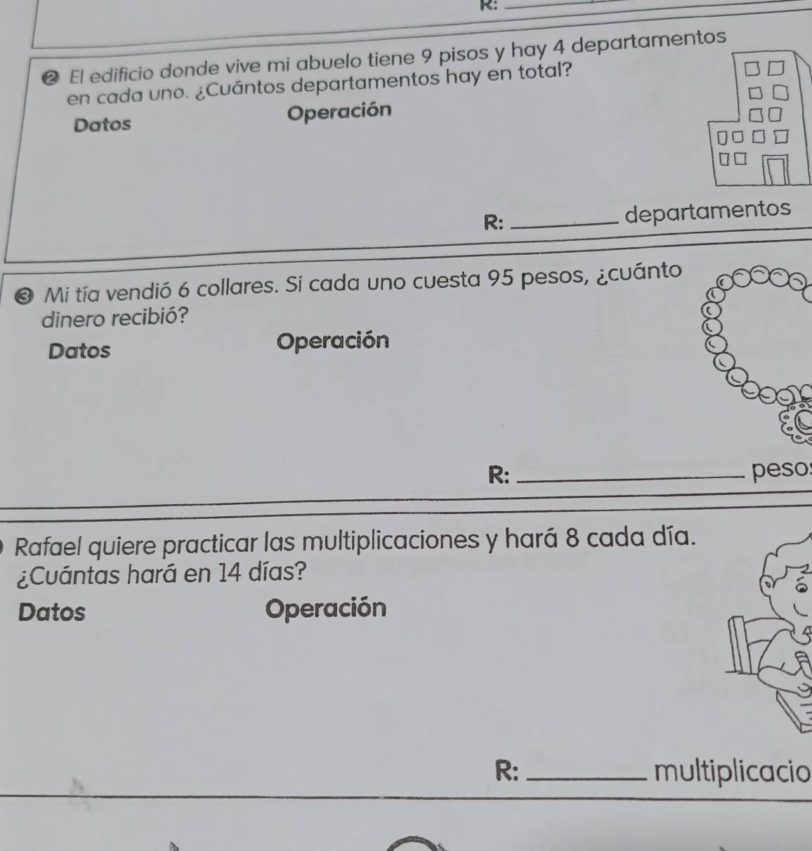 R:_ 
② El edificio donde vive mi abuelo tiene 9 pisos y hay 4 departamentos 
en cada uno. ¿Cuántos departamentos hay en total? 
Datos Operación 
R: _departamentos 
❸ Mi tía vendió 6 collares. Si cada uno cuesta 95 pesos, ¿cuánto 
dinero recibió? 
Datos Operación 
R: _peso: 
Rafael quiere practicar las multiplicaciones y hará 8 cada día. 
¿Cuántas hará en 14 días? 
Datos Operación 
R: _multiplicacio