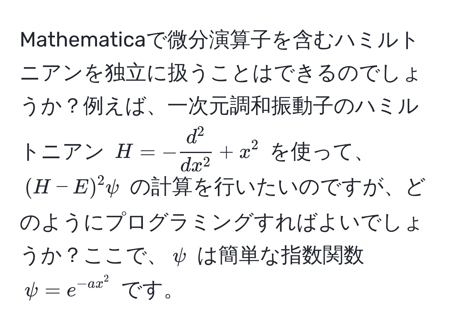 Mathematicaで微分演算子を含むハミルトニアンを独立に扱うことはできるのでしょうか？例えば、一次元調和振動子のハミルトニアン $H = -fracd^2dx^2 + x^(2$ を使って、$(H - E)^2 psi$ の計算を行いたいのですが、どのようにプログラミングすればよいでしょうか？ここで、$psi$ は簡単な指数関数 $psi = e^-a x^2)$ です。