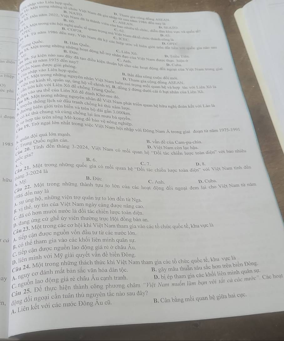 a phập vào Liên hợp quốc
. v
ịa H: Một trong những tổ chức Việt Nam đã gia nhập từ sau năm 1936 đến nay t
D. Tham gia cộng đồng ANEAN.
B. NATO C. ASEAN.
B. 60
a 12. Đến năm 2022, Việt Nam đã là thành viên của bao nhiều tổ chức, diễn đân khu vực và quốc sc
“ D. SEATO
AEC
C. 62
m 13. Một trong các hội nghị quốc tế quan trọng mà Việt Nam đã tổ chức thành công là
B. COP28. C. ICEC
D. 63
ịa 14. Từ năm 1986 đến nay, Việt Nam đã ký các hiệp ước về biên giới trên đất hiên với quốc gia nào sao
Qung Quốc B. Hân Quốc. D. OPE C
C. Liên Xô
a 1S. Một trong những những hoạt động hỗ trợ nhân đạo của Việt Nam được thực, hiện ở
D. Triều Tiên
B. Dức. C. Anh.
t n mới từ năm 1975 đến nay?
ân diện ga 16. Sự kiện nào sau đây đã tạo điều kiện thuận lợi cho các hoạt động đổi ngoại của Việt Nam trong giai
iễn Nam được giải phống
D. Cuba
a Hiệp  Ga nhập vào Liên hợp quốc
B. Bắt đầu công cuộc đồi mới.
D. Tham gia cộng đồng ASEAN
ậu 17. Một trong những nguyên nhân Việt Nam luôn coi trọng môi quan hệ và hợp tác với Liên Xã l
riện trợ kinh tế, quân sự, ủng hộ về chính trị. B. đồng ý đứng dưới cái ô hạt nhân của Liên Xô
O) (in liên kết với Liên Xô để chống Trung Quốc
ức phì  dựa vào tu thể của Liên Xô đễ đánh Khơ-me đô
Tầu 18. Một trong những nguyên nhân để Việt Nam phát triển quan hệ hữu nghị đoàn kết với Láo là
thuyền thống lịch sử đầu tranh chống kê thủ xâm lược.
g đường biên giới trên biển và trên bộ dài gần 3.000km.
i doạn  có kẻ thù chung và cùng chống lại âm mưu bá quyễn
n sự hợp tác trên sông Mê-kong để báo vệ nông nghiệp.
Tăm 19. Trở ngại lớn nhất trong việc Việt Nam hội nhập với Đông Nam Á trong giai đoạn từ năm 1975-1991
9
1985 4 quân đội quả lớn mạnh.
Trung Quốc ngăn cản.
B. vẫn đề của Cam-pu-chia.
D. Việt Nam còn lạc hậu.
u 20. Tính đến tháng 3-2024, Việt Nam có mối quan hệ 'Đối tác chiến lược toàn điện' với bao nhiều
guốc gia? 4. 5.
B. 6. C. 7.
D. 8.
hữu tháng 3-2024 là Cu 21. Một trong những quốc gia có mỗi quan hệ “Đối tác chiến lược toàn diện” với Việt Nam tính đến
B. Đức C. Anh. D. Cuba.
A. Mỹ.
1986 đến nay là Cầu 22. Một trong những thành tựu to lớn của các hoạt động đối ngoại đem lại cho Việt Nam từ năm
A sự ủng hộ, những viện trợ quân sự to lớn đến từ Nga.
B. vị thế, uy tín của Việt Nam ngày cảng được năng cao.
C. đã có hơn mười nước là đối tác chiến lược toàn diện.
D. dang ứng cử ghế ủy viên thường trực Hội đồng bản an.
Cầu 23. Một trong các cơ hội khi Việt Nam tham gia vào các tổ chức quốc tế, khu vực là
cá A. tiếp cận được nguồn vốn đầu tư từ các nước lớn.
B. có thể tham gia vào các khối liên minh quân sự.
C tiếp cận được nguồn lao động giá rẻ ở châu Âu.
D. liên minh với Mỹ giải quyết vấn đề biển Đông.
Câu 24. Một trong những thách thức khi Việt Nam tham gia các tổ chức quốc tế, khu vực là
ay A. nguy cơ đánh mất bản sắc văn hóa dân tộc. B. gây mâu thuẫn sâu sắc hơn trên biển Đông.
C. nguồn lao dộng giá rẻ châu Âu cạnh tranh. D. bị ép tham gia các khối liên minh quân sự.
Câu 25. Để thực hiện thành công phương châm "Việt Nam muốn làm bạn với tắt cả các nước". Các hoạt
hộ  động đối ngoại cần tuân thủ nguyên tắc nào sau đây?
A. Liên kết với các nước Đông Âu cũ, B. Cân bằng mối quan hệ giữa hai cực.