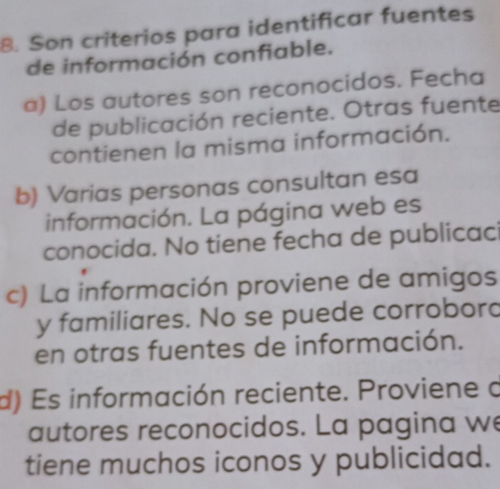 Son criterios para identificar fuentes
de información confiable.
a) Los autores son reconocidos. Fecha
de publicación reciente. Otras fuente
contienen la misma información.
b) Varias personas consultan esa
información. La página web es
conocida. No tiene fecha de publicac
c) La información proviene de amigos
y familiares. No se puede corrobord
en otras fuentes de información.
d) Es información reciente. Proviene o
autores reconocidos. La pagina we
tiene muchos iconos y publicidad.