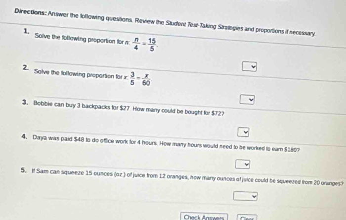 Directions: Answer the following questions. Review the Student Test-Taking Strategies and proportions if necessary. 
1. Solve the following proportion for n  n/4 = 15/5 . 
2. Solve the following proportion for x  3/5 = x/60 
3. Bobbie can buy 3 backpacks for $27 How many could be bought for $72? 
4、 Daya was paid $48 to do office work for 4 hours. How many hours would need to be worked to earn $180? 
5. If Sam can squeeze 15 ounces (oz.) of juice from 12 oranges, how many ounces of juice could be squeezed from 20 oranges? 
Check Answers