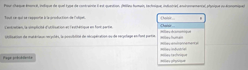 Pour chaque énoncé, indique de quel type de contrainte il est question. (Milieu humain, technique, industriel, environnemental, physique ou économique)
Tout ce qui se rapporte à la production de l'objet. Choisir... ;
L'entretien, la simplicité d'utilisation et l'esthétique en font partie. Choisir...
Milieu économique
Utilisation de matériaux recyclés, la possibilité de récupération ou de recyclage en font partie. Milieu humain
Milieu environnemental
Milieu industriel
Page précédente Milieu technique
Milieu physique