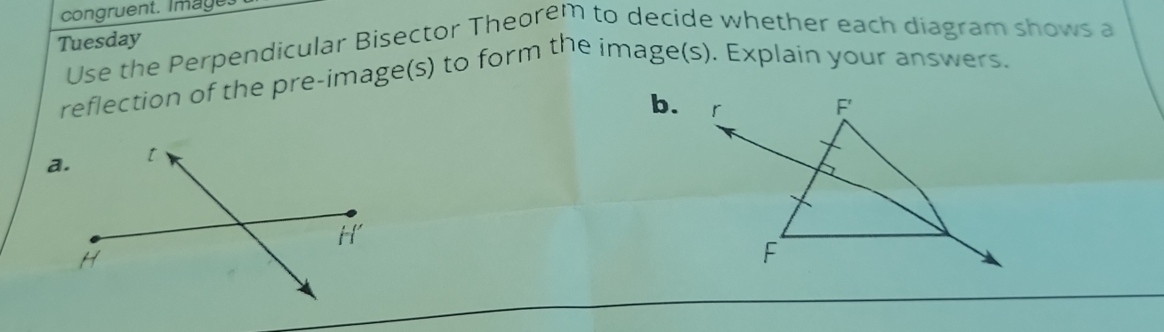 congruent. Image. 
Tuesday Use the Perpendicular Bisector Theorem to decide whether each diagram shows a 
reflection of the pre-image(s) to form the image(s). Explain your answers. 
b.