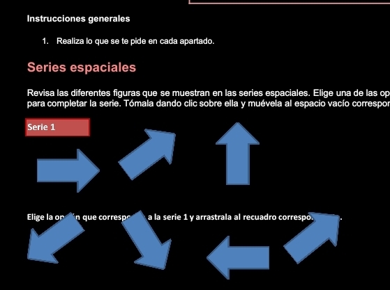 Instrucciones generales 
1. Realiza lo que se te pide en cada apartado. 
Series espaciales 
Revisa las diferentes figuras que se muestran en las series espaciales. Elige una de las op 
para completar la serie. Tómala dando clic sobre ella y muévela al espacio vacío correspor 
Serie 1 
Elige la or n que corresp a la serie 1 y arrastrala al recuadro correspo.