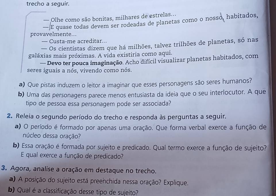 trecho a seguir. 
— Olhe como são bonitas, milhares de estrelas... 
— E quase todas devem ser rodeadas de planetas como o nosso, habitados, 
provavelmente.. 
— Custa-me acreditar... 
— Os cientistas dizem que há milhões, talvez trilhões de planetas, só nas 
galáxias mais próximas. A vida existiria como aqui. 
— Devo ter pouca imaginação. Acho difícil visualizar planetas habitados, com 
seres iguais a nós, vivendo como nós. 
a) Que pistas induzem o leitor a imaginar que esses personagens são seres humanos? 
b) Uma das personagens parece menos entusiasta da ideia que o seu interlocutor. A que 
tipo de pessoa essa personagem pode ser associada? 
2. Releia o segundo período do trecho e responda às perguntas a seguir. 
a) O período é formado por apenas uma oração. Que forma verbal exerce a função de 
núcleo dessa oração? 
b) Essa oração é formada por sujeito e predicado. Qual termo exerce a função de sujeito? 
E qual exerce a função de predicado? 
3. Agora, analise a oração em destaque no trecho. 
a) A posição do sujeito está preenchida nessa oração? Explique. 
b) Qual é a classificação desse tipo de sujeito?