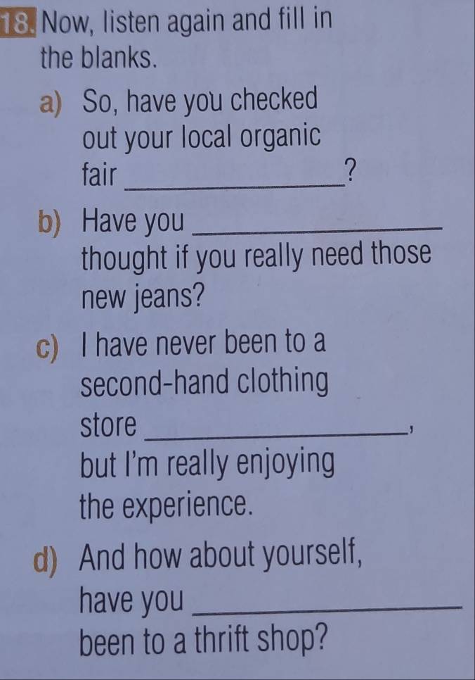 Now, listen again and fill in 
the blanks. 
a) So, have you checked 
out your local organic 
fair_ ? 
b) Have you_ 
thought if you really need those 
new jeans? 
c) I have never been to a 
second-hand clothing 
store_ 
but I'm really enjoying 
the experience. 
d) And how about yourself, 
have you_ 
been to a thrift shop?