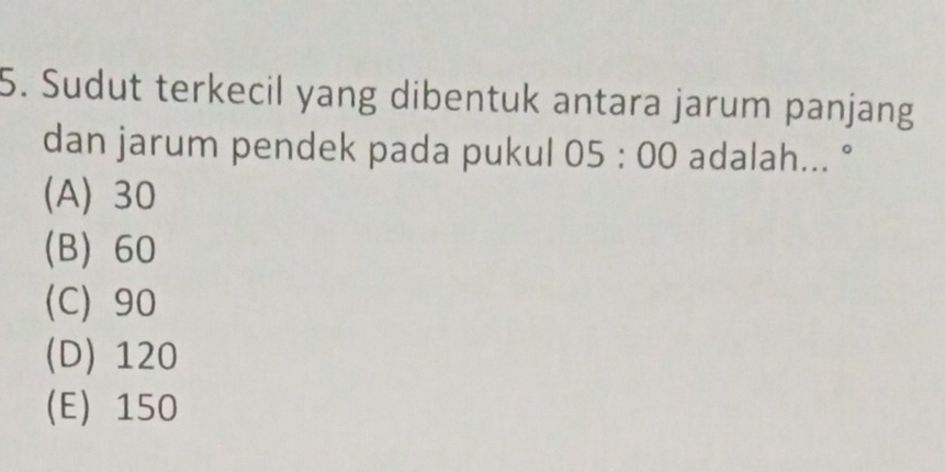 Sudut terkecil yang dibentuk antara jarum panjang
dan jarum pendek pada pukul 05:00 adalah... °
(A) 30
(B) 60
(C) 90
(D) 120
(E) 150