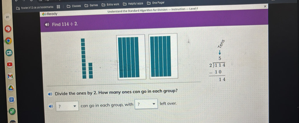 Co fowler.k12.ca.us bookmarks Classes Games Extra work Helpful apps * One Pager 
@i-Ready Understand the Standard Algorithm for Division — Instruction — Level F 
Find 114÷2
beginarrayr beginarrayr  4/5   5/114  2encloselongdiv 114 -10 hline 14endarray
Divide the ones by 2. How many ones can go in each group? 
？ can go in each group, with ？ left over.