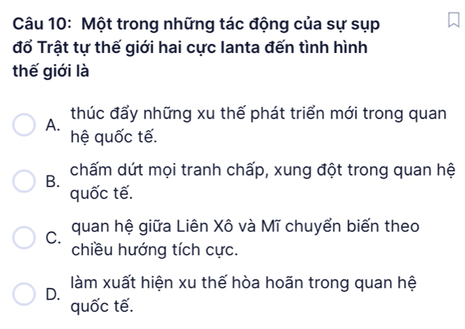 Một trong những tác động của sự sụp
đổ Trật tự thế giới hai cực lanta đến tình hình
thế giới là
A. thúc đẩy những xu thế phát triển mới trong quan
hệ quốc tế.
B. chấm dứt mọi tranh chấp, xung đột trong quan hệ
quốc tế.
C. quan hệ giữa Liên Xô và Mĩ chuyển biến theo
chiều hướng tích cực.
D. làm xuất hiện xu thế hòa hoãn trong quan hệ
quốc tế.