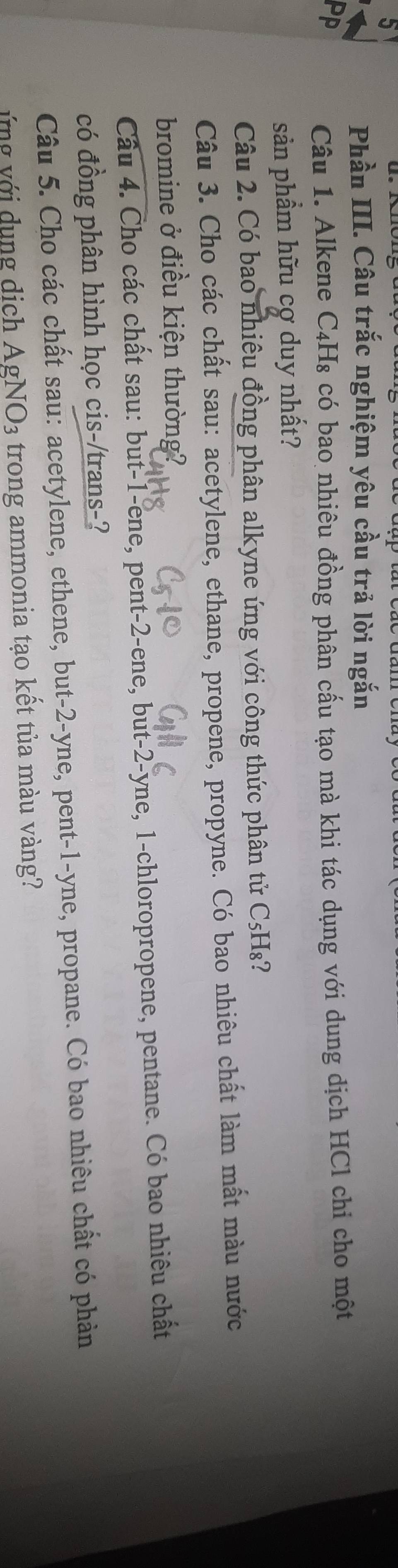 Phần III. Câu trắc nghiệm yêu cầu trả lời ngắn 
Câu 1. Alkene C₄H₈ có bao nhiêu đồng phân cấu tạo mà khi tác dụng với dung dịch HCl chỉ cho một 
sản phầm hữu cợ duy nhất? 
Câu 2. Có bao nhiêu đồng phân alkyne ứng với công thức phân tử C₅H₈? 
Câu 3. Cho các chất sau: acetylene, ethane, propene, propyne. Có bao nhiêu chất làm mất màu nước 
bromine ở điều kiện thường? 
Câu 4. Cho các chất sau: but -1 -ene, pent -2 -ene, but -2 -yne, 1 -chloropropene, pentane. Có bao nhiêu chất 
có đồng phân hình học cis-/trans-? 
Câu 5. Cho các chất sau: acetylene, ethene, but -2 -yne, pent -1 -yne, propane. Có bao nhiêu chất có phản 
ứng với dụng dịch AgNO3 trong ammonia tạo kết tủa màu vàng?